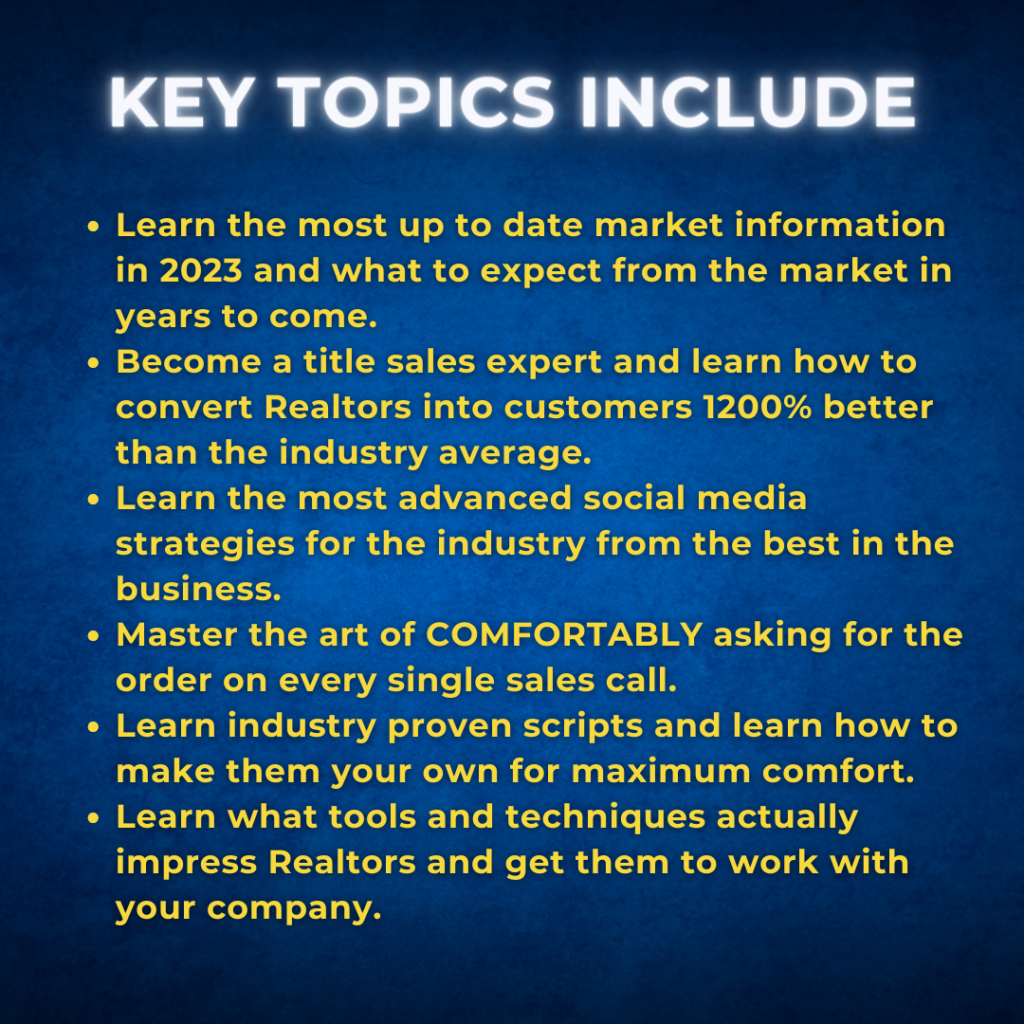 KEY TOPICS INCLUDE: Learn the most up to date market information in 2023 and what to expect from the market in years to come. Become a title sales expert and learn how to convert Realtors into customers 1200% better than the industry average. Learn the most advanced social media strategies for the industry from the best in the business. Master the art of COMFORTABLY asking for the order on every single sales call. Learn industry proven scripts and learn how to make them your own for maximum comfort. Learn what tools and techniques actually impress Realtors and get them to work with your company.