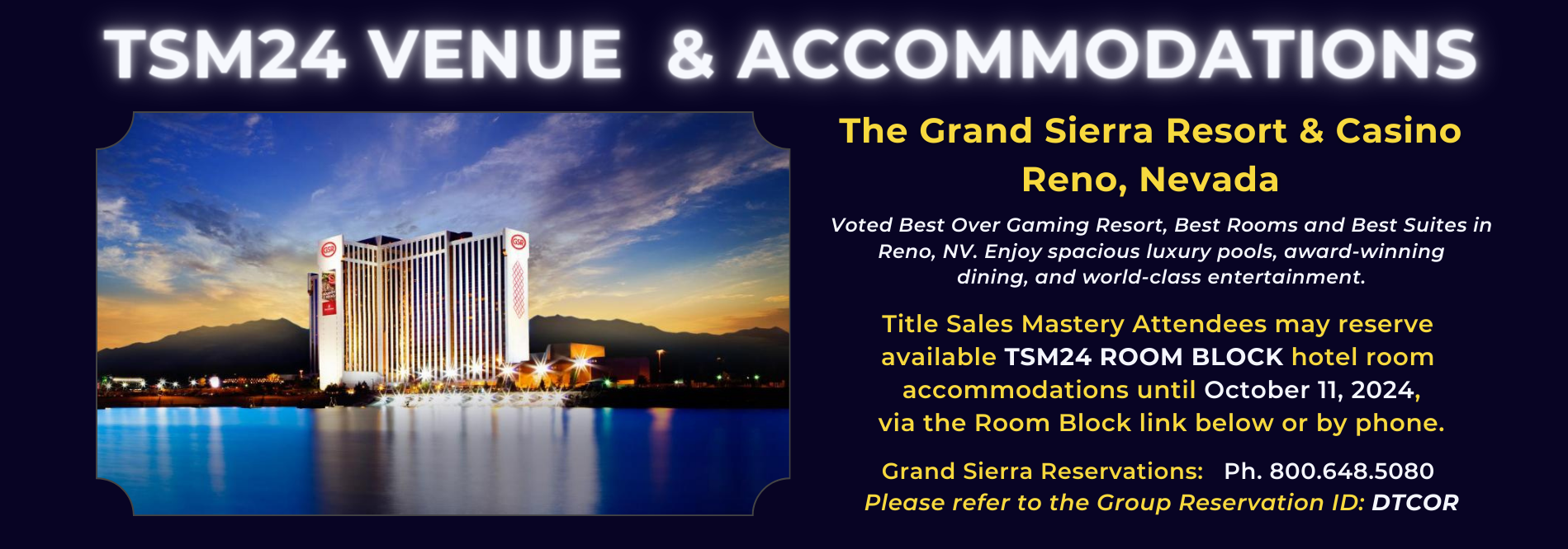 The Grand Sierra Resort & Casino Reno, Nevada Title Sales Mastery Attendees may reserve available TSM24 ROOM BLOCK hotel room accommodations until October 11, 2024, via the Room Block link below or by phone. Grand Sierra Reservations: Ph. 800.648.5080 Please refer to the Group Reservation ID: DTCOR